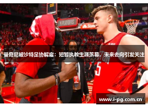 曼奇尼被沙特足协解雇：短暂执教生涯落幕，未来去向引发关注