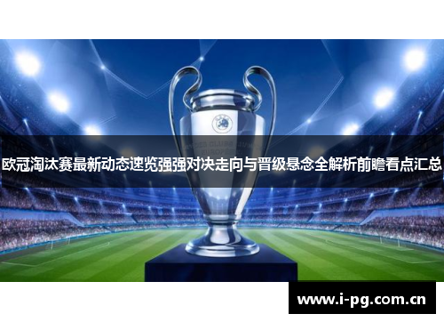 欧冠淘汰赛最新动态速览强强对决走向与晋级悬念全解析前瞻看点汇总